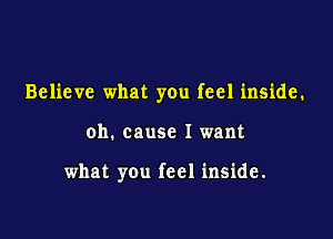 Believe what you feel inside.

oh. cause I want

what you feel inside.
