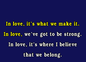 In love. it's what we make it.
In love. we've got to be strong.
In love. it's where I believe

that we belong.