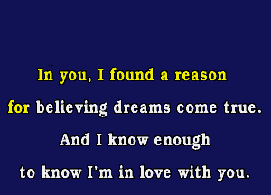 In you. I found a reason
for believing dreams come true.
And I know enough

to know I'm in love with you.