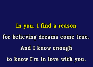 In you. I find a reason
for believing dreams come true.
And I know enough

to know I'm in love with you.