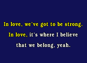 In love. weWc got to be strong.

In love. it's where I believe

that we belong. yeah.