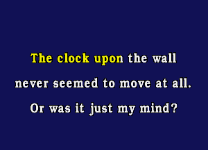 The clock upon the wall
never seemed to move at all.

Or was it just my mind?