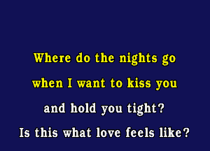 Where do the nights go
when I want to kiss you

and hold you tight?

Is this what love feels like?