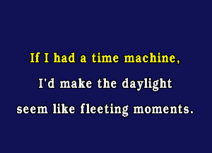 If I had a time machine.
I'd make the daylight

seem like fleeting moments.