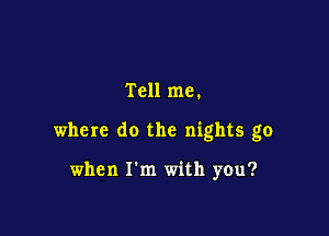Tell me.

where do the nights go

when I'm with you?