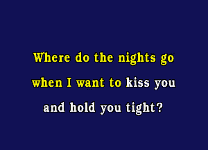 Where do the nights go

when I want to kiss you

and hold you tight?
