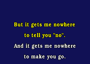 But it gets me nowhere

to tell you no.

And it gets me nowhere

to make you go.