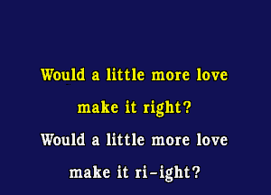 Would a little more love
make it right?

Would a little more love

make it ri-ight?