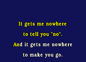 It gets me nowhere

to tell you no.

And it gets me nowhere

to make you go.