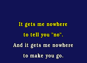 It gets me nowhere

to tell you no.

And it gets me nowhere

to make you go.