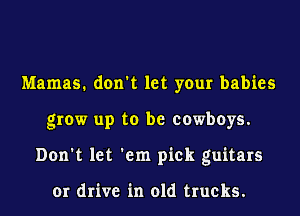 Mamas. don't let your babies
grow up to be cowboys.
Don't let 'em pick guitars

or drive in old trucks.