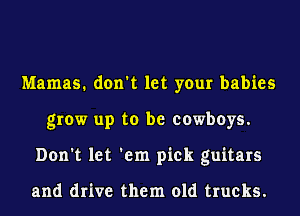 Mamas. don't let your babies
grow up to be cowboys.
Don't let 'em pick guitars

and drive them old trucks.