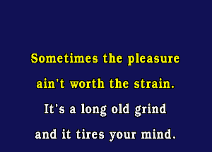 Sometimes the pleasure
ain't worth the strain.
It's a long old grind

and it tires your mind.