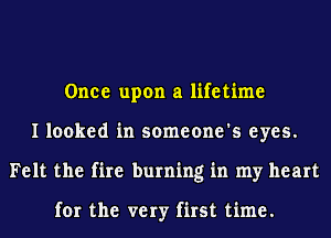 Once upon a lifetime
I looked in someone's eyes.
Felt the fire burning in my heart

for the very first time.