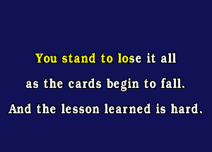 You stand to lose it all
as the cards begin to fall.

And the lesson learned is hard.