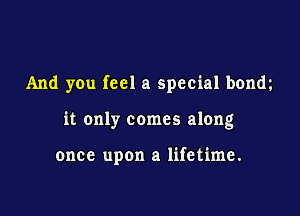 And you feel a special bonm

it only comes along

once upon a lifetime.