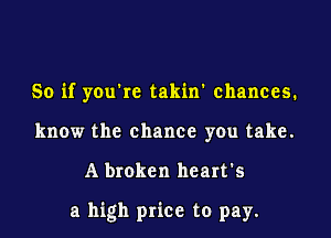 So if you rc takin' chances.
know the chance you take.

A broken heart's

a high price to pay.