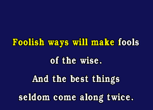 Foolish ways will make fools
of the wise.
And the best things

seldom come along twice.