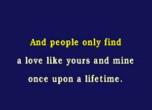 And people only find

a low like yours and mine

once upon a lifetime.