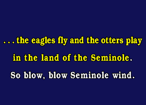 . . . the eagles 11y and the otters play
in the land of the Seminole.

So blow. blow Seminole wind.