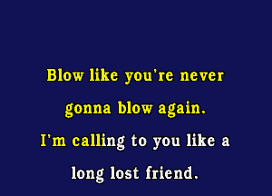 Blow like youke never

gonna blow again.

I'm calling to you like a

long lost friend.