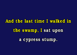 And the last time I walked in

the swamp. I sat upon

a cypress stump.
