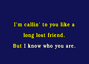 I'm callin' to you like a

long lost friend.

But I know who you are.