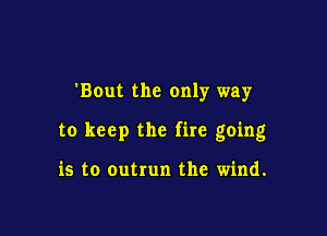'BOut the only way

to keep the fire going

is to outrun the wind.