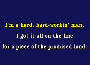 I'm a hard. hard-workin' man.
I got it all on the line

for a piece of the promised land.