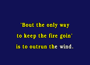 'BOut the only way

to keep the fire goin'

is to outrun the wind.