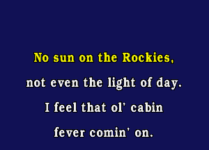 No sun on the Rockies.

not even the light of day.

I feel that ol' cabin

fever comin' on.