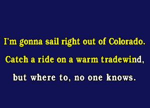I'm gonna sail right out of Colorado.
Catch a ride on a warm tradewind.

but where to. no one knows.