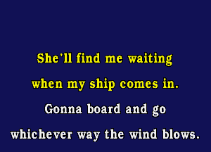 She'll find me waiting
when my ship comes in.
Gonna board and go

whichever way the wind blows.