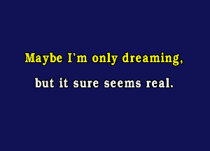 Maybe I'm only dreaming.

but it sure seems real.