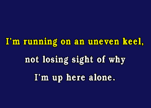 I'm running on an uneven keel.

not losing sight of why

I'm up here alone.