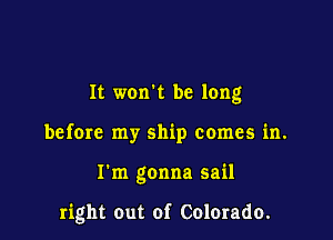 It won't be long

before my ship comes in.

I'm gonna sail

right out of Colerado.