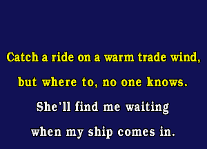 Catch a ride on a warm trade wind.
but where to. no one knows.
She'll find me waiting

when my ship comes in.