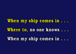 When my ship comes in . . .

Where to. no one knows . . .

When my ship comes in . ..
