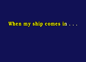 When my ship comes in . . .