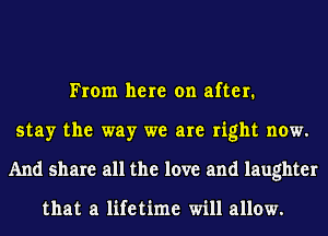 From here on after.
stay the way we are right now.
And share all the love and laughter

that a lifetime will allow.