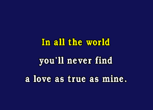 In all the world

you'll never find

a love as true as mine.