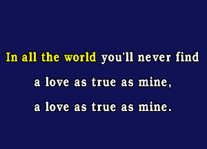 In all the world you'll never find
a love as true as mine.

a love as true as mine.