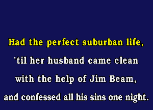 Had the perfect suburban life.
'til her husband came clean
with the help of Jim Beam.

and confessed all his sins one night.