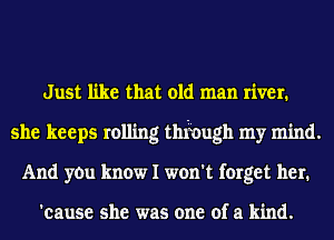 Just like that old man river.
she keeps rolling thfough my mind.
And yOu know I won't forget her.

'cause she was one of a kind.