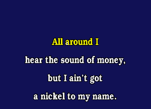 All around I
hear the sound of money.

but I ain't got

a nickel to my name.
