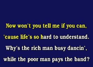 Now won't you tell me if you can.
'eause life's so hard to understand.
Why's the rich man busy danein'.

while the poor man pays the band?