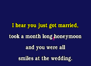 I hear you just got married.
took a month long honeymoon
and you were all

smiles at the wedding.