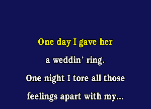One day I gave her
a weddin' ring.

One night I tore all those

feelings apart with my...