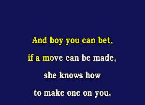 And boy you can bet.

if a move can be made.
she knows how

to make one on you.
