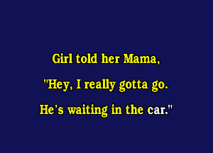 Girl told her Mama.

Hey. I really gotta go.

He's waiting in the car.